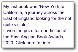 My new book is called “New York to California, a journey across the East of England looking for the not quite visible.” 
It’s out now, and has just won the prize for non-fiction at the East Anglian Book Awards, 2020. Click here for information...
